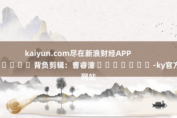 kaiyun.com尽在新浪财经APP            						背负剪辑：曹睿潼 							-ky官方网站