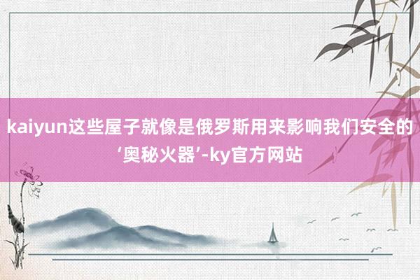 kaiyun这些屋子就像是俄罗斯用来影响我们安全的‘奥秘火器’-ky官方网站