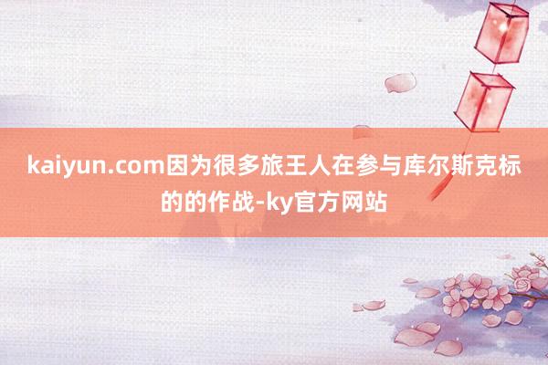 kaiyun.com因为很多旅王人在参与库尔斯克标的的作战-ky官方网站