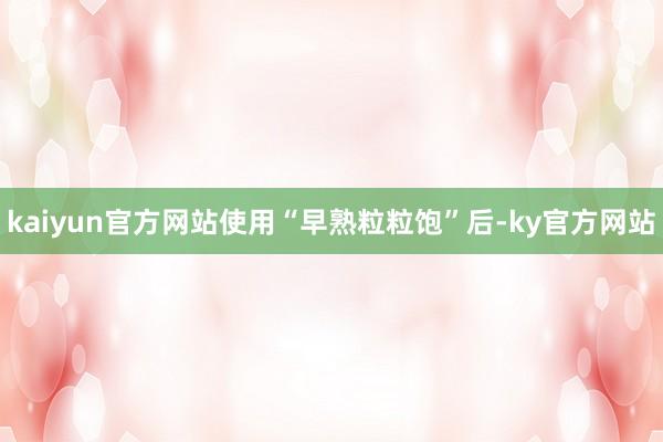 kaiyun官方网站使用“早熟粒粒饱”后-ky官方网站