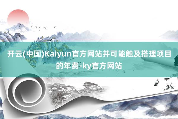 开云(中国)Kaiyun官方网站并可能触及搭理项目的年费-ky官方网站