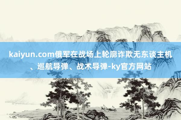 kaiyun.com俄军在战场上轮廓诈欺无东谈主机、巡航导弹、战术导弹-ky官方网站