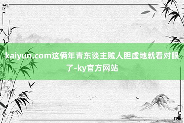 kaiyun.com这俩年青东谈主贼人胆虚地就看对眼了-ky官方网站