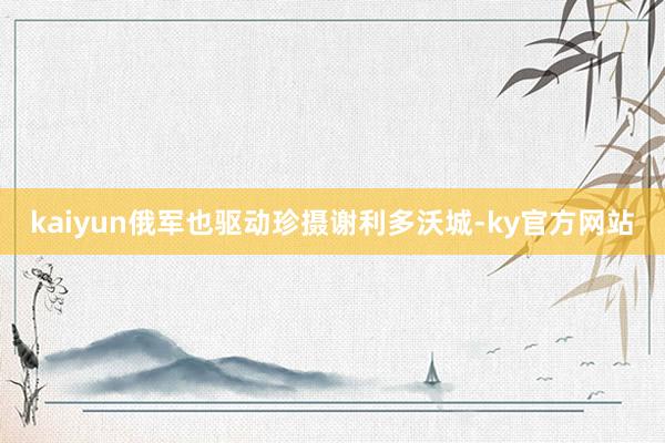 kaiyun俄军也驱动珍摄谢利多沃城-ky官方网站