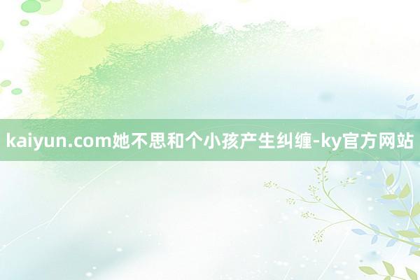 kaiyun.com她不思和个小孩产生纠缠-ky官方网站