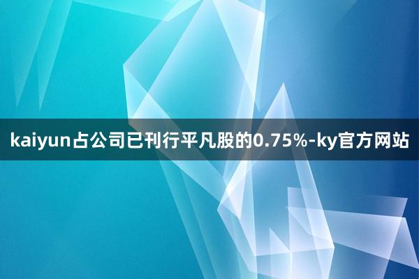 kaiyun占公司已刊行平凡股的0.75%-ky官方网站