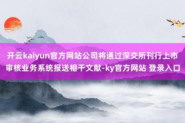 开云kaiyun官方网站公司将通过深交所刊行上市审核业务系统报送相干文献-ky官方网站 登录入口