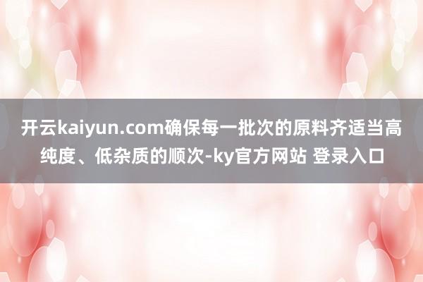 开云kaiyun.com确保每一批次的原料齐适当高纯度、低杂质的顺次-ky官方网站 登录入口