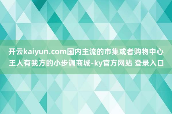 开云kaiyun.com国内主流的市集或者购物中心王人有我方的小步调商城-ky官方网站 登录入口