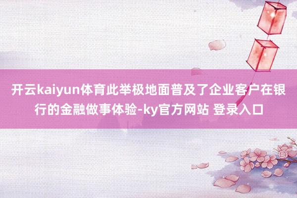 开云kaiyun体育此举极地面普及了企业客户在银行的金融做事体验-ky官方网站 登录入口