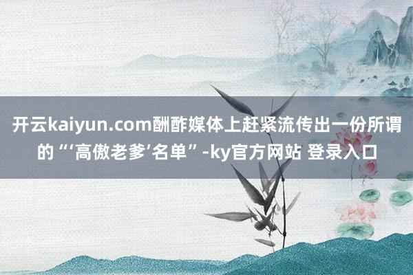 开云kaiyun.com酬酢媒体上赶紧流传出一份所谓的“‘高傲老爹’名单”-ky官方网站 登录入口