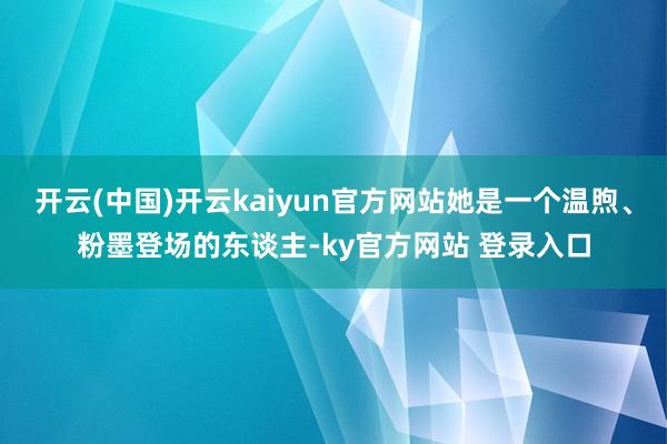 开云(中国)开云kaiyun官方网站她是一个温煦、粉墨登场的东谈主-ky官方网站 登录入口