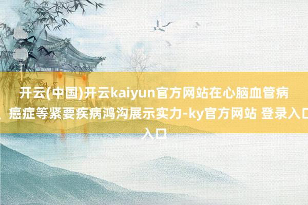 开云(中国)开云kaiyun官方网站在心脑血管病、癌症等紧要疾病鸿沟展示实力-ky官方网站 登录入口