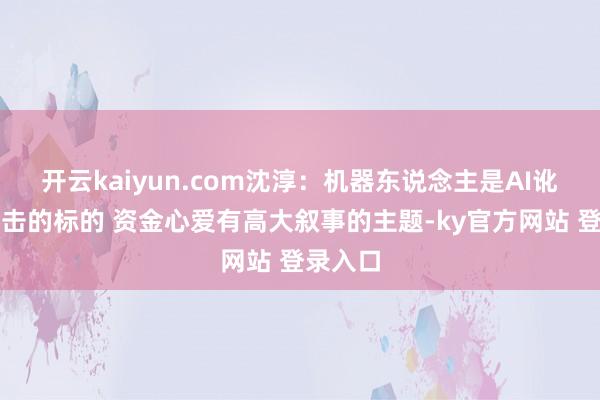 开云kaiyun.com沈淳：机器东说念主是AI讹诈一伏击的标的 资金心爱有高大叙事的主题-ky官方网站 登录入口