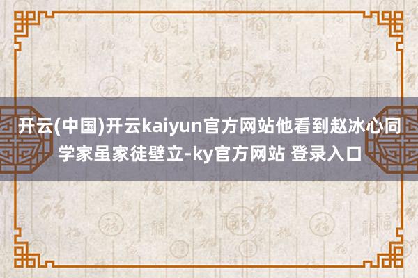 开云(中国)开云kaiyun官方网站他看到赵冰心同学家虽家徒壁立-ky官方网站 登录入口