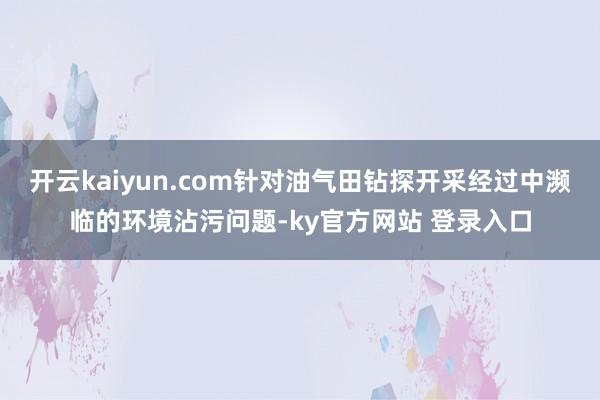 开云kaiyun.com针对油气田钻探开采经过中濒临的环境沾污问题-ky官方网站 登录入口