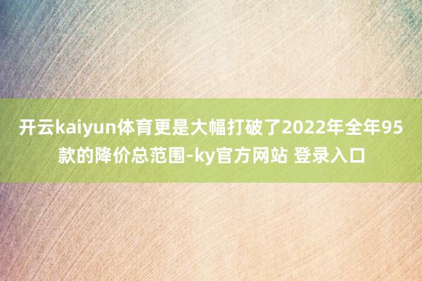 开云kaiyun体育更是大幅打破了2022年全年95款的降价总范围-ky官方网站 登录入口