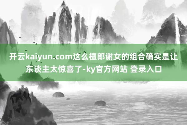 开云kaiyun.com这么檀郎谢女的组合确实是让东谈主太惊喜了-ky官方网站 登录入口