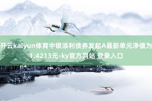 开云kaiyun体育中银添利债券发起A最新单元净值为1.4213元-ky官方网站 登录入口