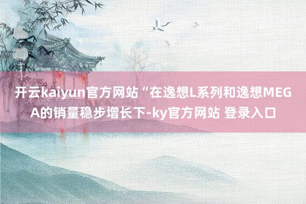 开云kaiyun官方网站“在逸想L系列和逸想MEGA的销量稳步增长下-ky官方网站 登录入口