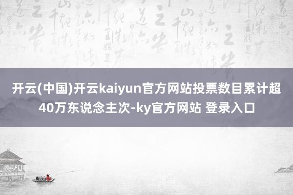 开云(中国)开云kaiyun官方网站投票数目累计超40万东说念主次-ky官方网站 登录入口