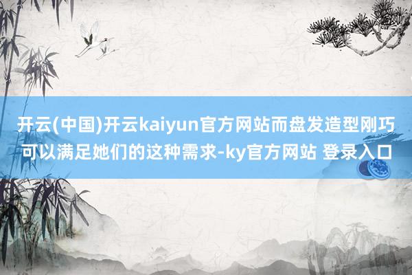 开云(中国)开云kaiyun官方网站而盘发造型刚巧可以满足她们的这种需求-ky官方网站 登录入口