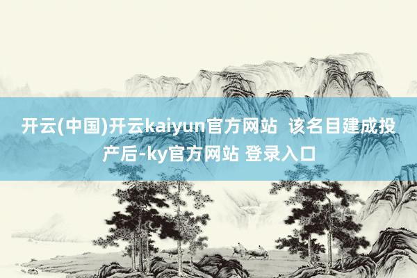 开云(中国)开云kaiyun官方网站  该名目建成投产后-ky官方网站 登录入口