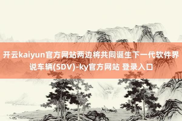 开云kaiyun官方网站两边将共同诞生下一代软件界说车辆(SDV)-ky官方网站 登录入口