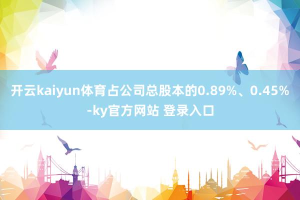 开云kaiyun体育占公司总股本的0.89%、0.45%-ky官方网站 登录入口