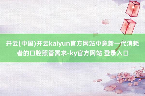 开云(中国)开云kaiyun官方网站中意新一代消耗者的口腔照管需求-ky官方网站 登录入口