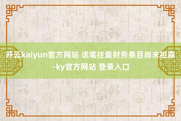 开云kaiyun官方网站 该笔往复财务条目尚未袒露-ky官方网站 登录入口