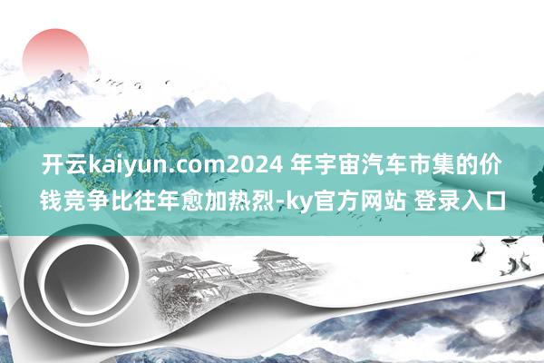 开云kaiyun.com2024 年宇宙汽车市集的价钱竞争比往年愈加热烈-ky官方网站 登录入口