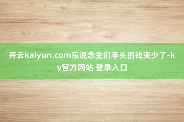 开云kaiyun.com东说念主们手头的钱变少了-ky官方网站 登录入口