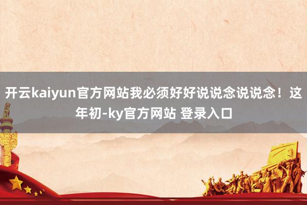 开云kaiyun官方网站我必须好好说说念说说念！这年初-ky官方网站 登录入口