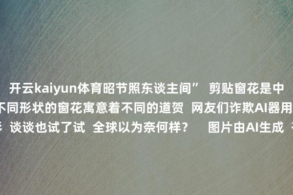 开云kaiyun体育昭节照东谈主间”  剪贴窗花是中国民间的一种艺术体式  不同形状的窗花寓意着不同的道贺  网友们诈欺AI器用  让传统本领抖擞新光彩  谈谈也试了试  全球以为奈何样？    图片由AI生成  有网友将快递纸箱变废为宝  旧年作念龙灯  本年作念蛇灯  在追求“新的”的生存里  我方开独创造  过一个“传统本领”的春节      全球天然嘴上说着“没年味了”  但皆在用各自方式