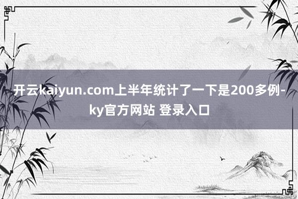 开云kaiyun.com上半年统计了一下是200多例-ky官方网站 登录入口