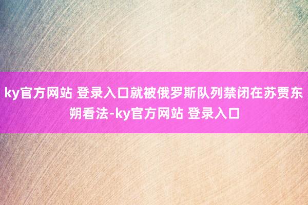 ky官方网站 登录入口就被俄罗斯队列禁闭在苏贾东朔看法-ky官方网站 登录入口