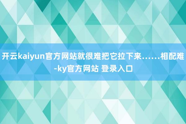 开云kaiyun官方网站就很难把它拉下来……相配难-ky官方网站 登录入口