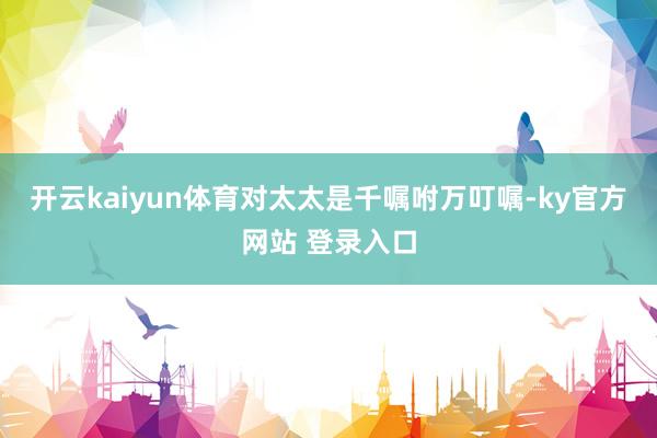 开云kaiyun体育对太太是千嘱咐万叮嘱-ky官方网站 登录入口