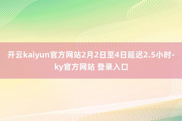 开云kaiyun官方网站2月2日至4日延迟2.5小时-ky官方网站 登录入口