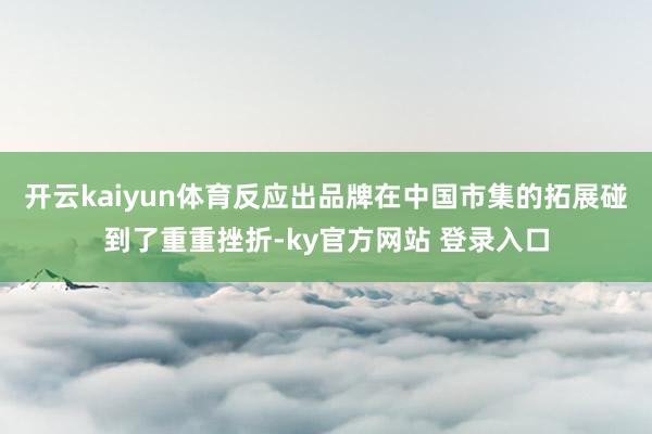 开云kaiyun体育反应出品牌在中国市集的拓展碰到了重重挫折-ky官方网站 登录入口