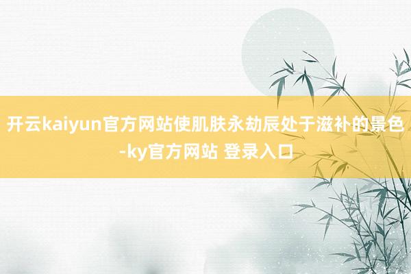 开云kaiyun官方网站使肌肤永劫辰处于滋补的景色-ky官方网站 登录入口