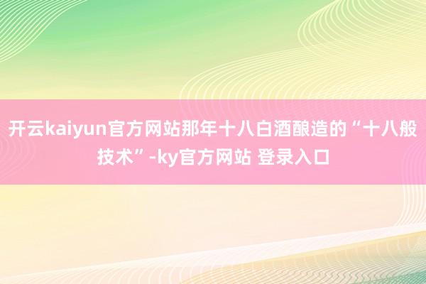 开云kaiyun官方网站那年十八白酒酿造的“十八般技术”-ky官方网站 登录入口