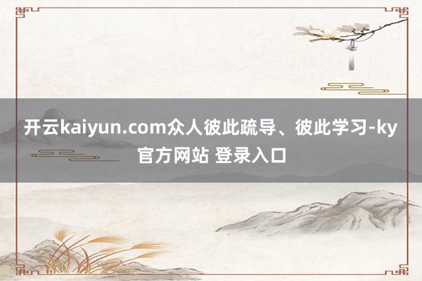 开云kaiyun.com众人彼此疏导、彼此学习-ky官方网站 登录入口