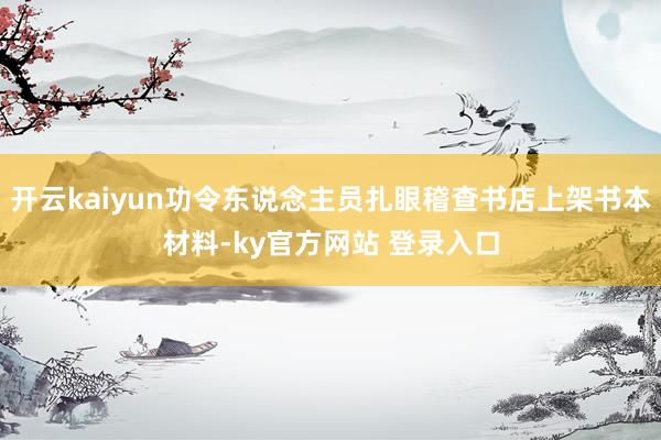 开云kaiyun功令东说念主员扎眼稽查书店上架书本材料-ky官方网站 登录入口