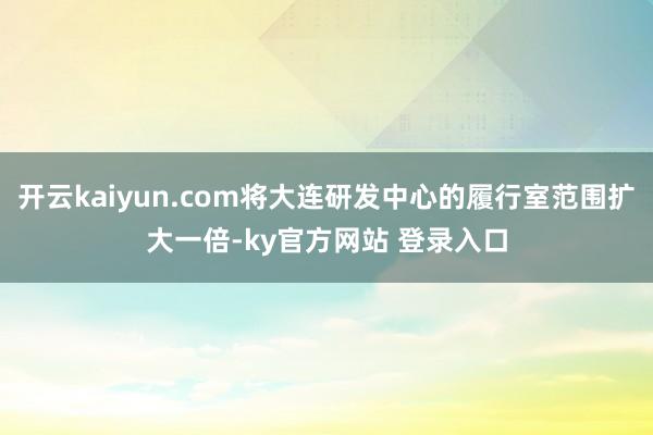 开云kaiyun.com将大连研发中心的履行室范围扩大一倍-ky官方网站 登录入口