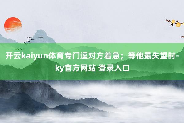 开云kaiyun体育专门逗对方着急；等他最失望时-ky官方网站 登录入口