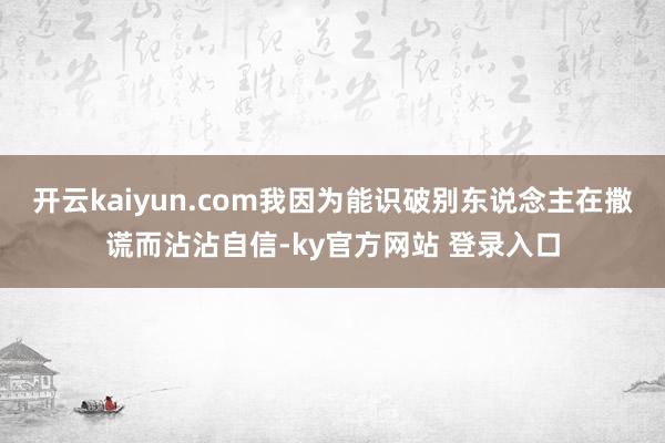 开云kaiyun.com我因为能识破别东说念主在撒谎而沾沾自信-ky官方网站 登录入口