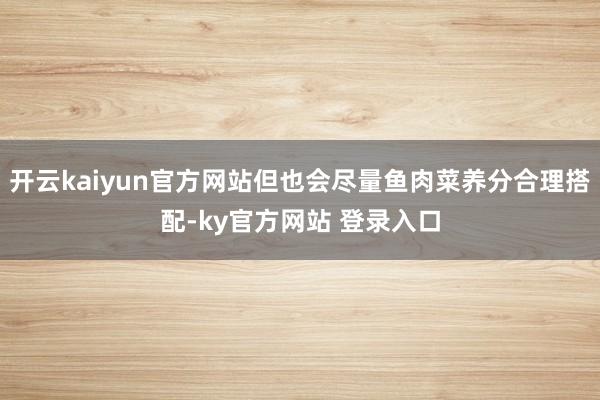 开云kaiyun官方网站但也会尽量鱼肉菜养分合理搭配-ky官方网站 登录入口