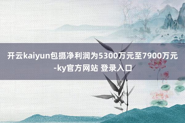 开云kaiyun包摄净利润为5300万元至7900万元-ky官方网站 登录入口